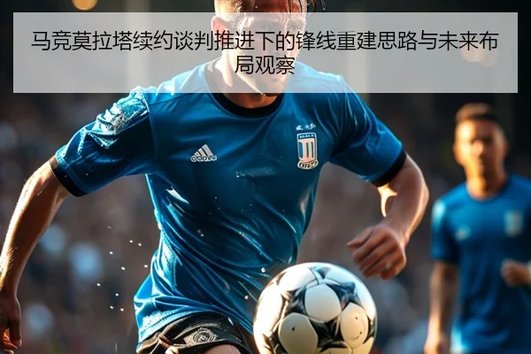 马竞莫拉塔续约谈判推进下的锋线重建思路与未来布局观察