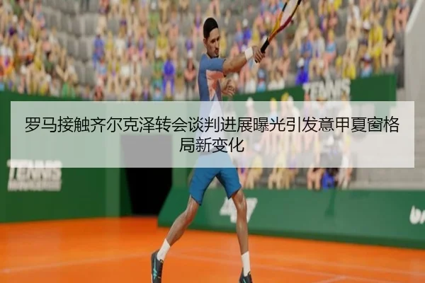 罗马接触齐尔克泽转会谈判进展曝光引发意甲夏窗格局新变化